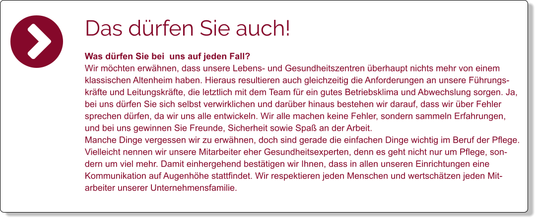 Das dürfen Sie auch! Was dürfen Sie bei  uns auf jeden Fall? Wir möchten erwähnen, dass unsere Lebens- und Gesundheitszentren überhaupt nichts mehr von einem klassischen Altenheim haben. Hieraus resultieren auch gleichzeitig die Anforderungen an unsere Führungskräfte und Leitungskräfte, die letztlich mit dem Team für ein gutes Betriebsklima und Abwechslung sorgen. Ja, bei uns dürfen Sie sich selbst verwirklichen und darüber hinaus bestehen wir darauf, dass wir über Fehler sprechen dürfen, da wir uns alle entwickeln. Wir alle machen keine Fehler, sondern sammeln Erfahrungen, und bei uns gewinnen Sie Freunde, Sicherheit sowie Spaß an der Arbeit.  Manche Dinge vergessen wir zu erwähnen, doch sind gerade die einfachen Dinge wichtig im Beruf der Pflege. Vielleicht nennen wir unsere Mitarbeiter eher Gesundheitsexperten, denn es geht nicht nur um Pflege, sondern um viel mehr. Damit einhergehend bestätigen wir Ihnen, dass in allen unseren Einrichtungen eine Kommunikation auf Augenhöhe stattfindet. Wir respektieren jeden Menschen und wertschätzen jeden Mitarbeiter unserer Unternehmensfamilie.
