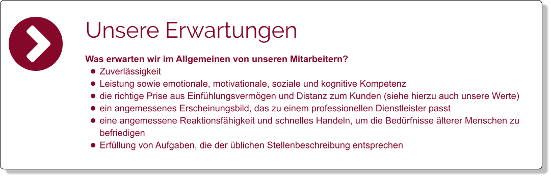 Unsere Erwartungen Was erwarten wir im Allgemeinen von unseren Mitarbeitern?  •	Zuverlässigkeit •	Leistung sowie emotionale, motivationale, soziale und kognitive Kompetenz  •	die richtige Prise aus Einfühlungsvermögen und Distanz zum Kunden (siehe hierzu auch unsere Werte) •	ein angemessenes Erscheinungsbild, das zu einem professionellen Dienstleister passt •	eine angemessene Reaktionsfähigkeit und schnelles Handeln, um die Bedürfnisse älterer Menschen zu befriedigen •	Erfüllung von Aufgaben, die der üblichen Stellenbeschreibung entsprechen
