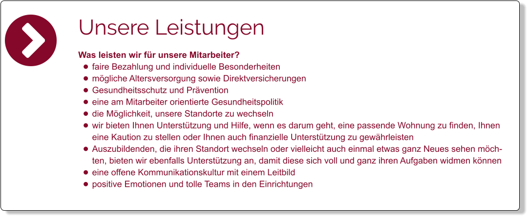 Unsere Leistungen Was leisten wir für unsere Mitarbeiter? •	faire Bezahlung und individuelle Besonderheiten •	mögliche Altersversorgung sowie Direktversicherungen •	Gesundheitsschutz und Prävention •	eine am Mitarbeiter orientierte Gesundheitspolitik •	die Möglichkeit, unsere Standorte zu wechseln •	wir bieten Ihnen Unterstützung und Hilfe, wenn es darum geht, eine passende Wohnung zu finden, Ihnen eine Kaution zu stellen oder Ihnen auch finanzielle Unterstützung zu gewährleisten •	Auszubildenden, die ihren Standort wechseln oder vielleicht auch einmal etwas ganz Neues sehen möchten, bieten wir ebenfalls Unterstützung an, damit diese sich voll und ganz ihren Aufgaben widmen können •	eine offene Kommunikationskultur mit einem Leitbild  •	positive Emotionen und tolle Teams in den Einrichtungen
