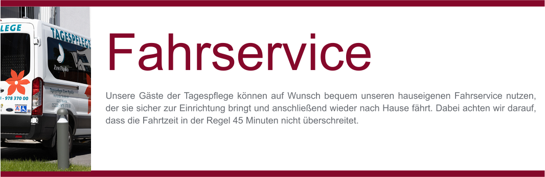 MO-FR Fahrservice Unsere Gäste der Tagespflege können auf Wunsch bequem unseren hauseigenen Fahrservice nutzen, der sie sicher zur Einrichtung bringt und anschließend wieder nach Hause fährt. Dabei achten wir darauf, dass die Fahrtzeit in der Regel 45 Minuten nicht überschreitet.