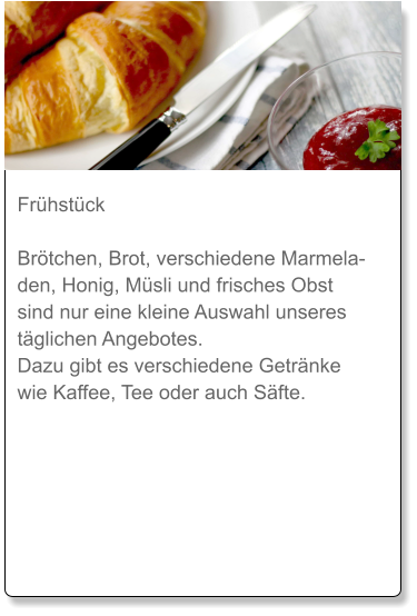 Frühstück  Brötchen, Brot, verschiedene Marmeladen, Honig, Müsli und frisches Obst sind nur eine kleine Auswahl unseres täglichen Angebotes. Dazu gibt es verschiedene Getränke wie Kaffee, Tee oder auch Säfte.