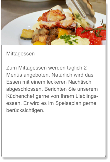 Mittagessen  Zum Mittagessen werden täglich 2 Menüs angeboten. Natürlich wird das Essen mit einem leckeren Nachtisch abgeschlossen. Berichten Sie unserem Küchenchef gerne von Ihrem Lieblingsessen. Er wird es im Speiseplan gerne berücksichtigen.