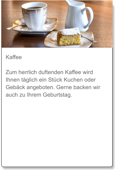 Kaffee  Zum herrlich duftenden Kaffee wird Ihnen täglich ein Stück Kuchen oder Gebäck angeboten. Gerne backen wir auch zu Ihrem Geburtstag.