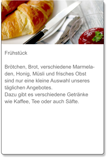 Frühstück  Brötchen, Brot, verschiedene Marmeladen, Honig, Müsli und frisches Obst sind nur eine kleine Auswahl unseres täglichen Angebotes. Dazu gibt es verschiedene Getränke wie Kaffee, Tee oder auch Säfte.