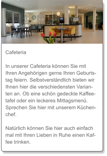 Cafeteria  In unserer Cafeteria können Sie mit Ihren Angehörigen gerne Ihren Geburtstag feiern. Selbstverständlich bieten wir Ihnen hier die verschiedensten Varianten an. Ob eine schön gedeckte Kaffeetafel oder ein leckeres Mittagsmenü. Sprechen Sie hier mit unserem Küchenchef.   Natürlich können Sie hier auch einfach mal mit Ihren Lieben in Ruhe einen Kaffee trinken.