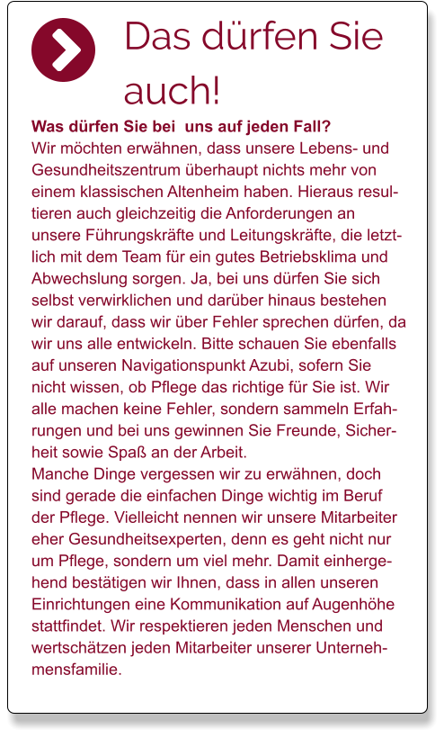 Das dürfen Sie auch!  Was dürfen Sie bei  uns auf jeden Fall? Wir möchten erwähnen, dass unsere Lebens- und Gesundheitszentrum überhaupt nichts mehr von einem klassischen Altenheim haben. Hieraus resultieren auch gleichzeitig die Anforderungen an unsere Führungskräfte und Leitungskräfte, die letztlich mit dem Team für ein gutes Betriebsklima und Abwechslung sorgen. Ja, bei uns dürfen Sie sich selbst verwirklichen und darüber hinaus bestehen wir darauf, dass wir über Fehler sprechen dürfen, da wir uns alle entwickeln. Bitte schauen Sie ebenfalls auf unseren Navigationspunkt Azubi, sofern Sie nicht wissen, ob Pflege das richtige für Sie ist. Wir alle machen keine Fehler, sondern sammeln Erfahrungen und bei uns gewinnen Sie Freunde, Sicherheit sowie Spaß an der Arbeit.  Manche Dinge vergessen wir zu erwähnen, doch sind gerade die einfachen Dinge wichtig im Beruf der Pflege. Vielleicht nennen wir unsere Mitarbeiter eher Gesundheitsexperten, denn es geht nicht nur um Pflege, sondern um viel mehr. Damit einhergehend bestätigen wir Ihnen, dass in allen unseren Einrichtungen eine Kommunikation auf Augenhöhe stattfindet. Wir respektieren jeden Menschen und wertschätzen jeden Mitarbeiter unserer Unternehmensfamilie.
