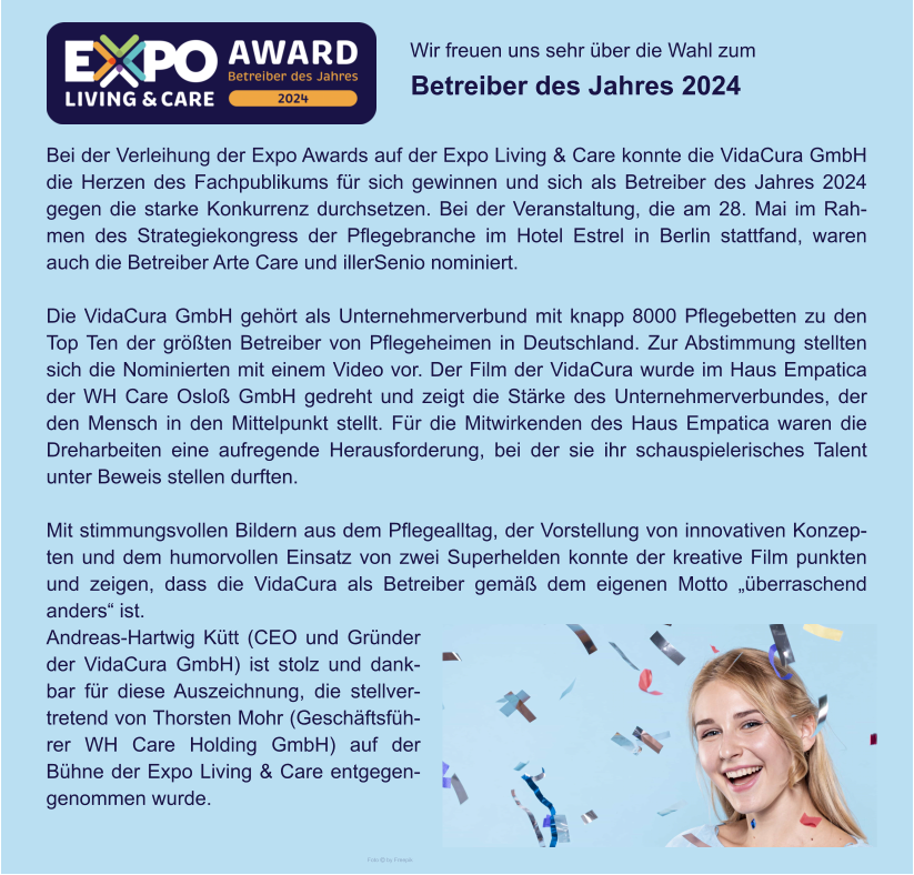 Wir freuen uns sehr über die Wahl zum  Betreiber des Jahres 2024 Foto  by Freepik Bei der Verleihung der Expo Awards auf der Expo Living & Care konnte die VidaCura GmbH die Herzen des Fachpublikums für sich gewinnen und sich als Betreiber des Jahres 2024 gegen die starke Konkurrenz durchsetzen. Bei der Veranstaltung, die am 28. Mai im Rahmen des Strategiekongress der Pflegebranche im Hotel Estrel in Berlin stattfand, waren auch die Betreiber Arte Care und illerSenio nominiert.  Die VidaCura GmbH gehört als Unternehmerverbund mit knapp 8000 Pflegebetten zu den Top Ten der größten Betreiber von Pflegeheimen in Deutschland. Zur Abstimmung stellten sich die Nominierten mit einem Video vor. Der Film der VidaCura wurde im Haus Empatica der WH Care Osloß GmbH gedreht und zeigt die Stärke des Unternehmerverbundes, der den Mensch in den Mittelpunkt stellt. Für die Mitwirkenden des Haus Empatica waren die Dreharbeiten eine aufregende Herausforderung, bei der sie ihr schauspielerisches Talent unter Beweis stellen durften.  Mit stimmungsvollen Bildern aus dem Pflegealltag, der Vorstellung von innovativen Konzepten und dem humorvollen Einsatz von zwei Superhelden konnte der kreative Film punkten und zeigen, dass die VidaCura als Betreiber gemäß dem eigenen Motto „überraschend anders“ ist. Andreas-Hartwig Kütt (CEO und Gründer der VidaCura GmbH) ist stolz und dankbar für diese Auszeichnung, die stellvertretend von Thorsten Mohr (Geschäftsführer WH Care Holding GmbH) auf der Bühne der Expo Living & Care entgegengenommen wurde.