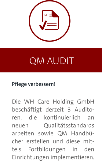 QM AUDIT Pflege verbessern!  Die WH Care Holding GmbH beschäftigt derzeit 3 Auditoren, die kontinuierlich an neuen Qualitätsstandards arbeiten sowie QM Handbücher erstellen und diese mittels Fortbildungen in den Einrichtungen implementieren.