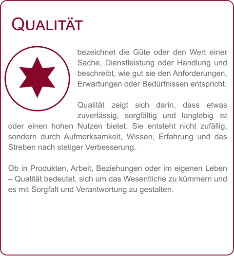Qualität bezeichnet die Güte oder den Wert einer Sache, Dienstleistung oder Handlung und beschreibt, wie gut sie den Anforderungen, Erwartungen oder Bedürfnissen entspricht.  Qualität zeigt sich darin, dass etwas zuverlässig, sorgfältig und langlebig ist oder einen hohen Nutzen bietet. Sie entsteht nicht zufällig, sondern durch Aufmerksamkeit, Wissen, Erfahrung und das Streben nach stetiger Verbesserung.  Ob in Produkten, Arbeit, Beziehungen oder im eigenen Leben – Qualität bedeutet, sich um das Wesentliche zu kümmern und es mit Sorgfalt und Verantwortung zu gestalten.