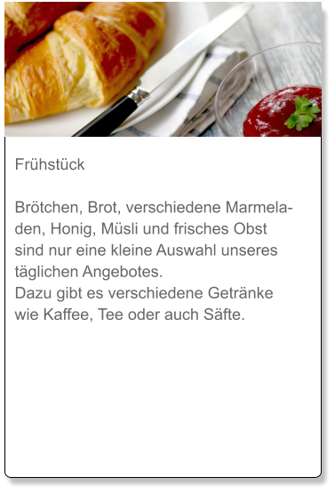 Frühstück  Brötchen, Brot, verschiedene Marmeladen, Honig, Müsli und frisches Obst sind nur eine kleine Auswahl unseres täglichen Angebotes. Dazu gibt es verschiedene Getränke wie Kaffee, Tee oder auch Säfte.
