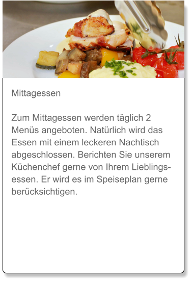 Mittagessen  Zum Mittagessen werden täglich 2 Menüs angeboten. Natürlich wird das Essen mit einem leckeren Nachtisch abgeschlossen. Berichten Sie unserem Küchenchef gerne von Ihrem Lieblingsessen. Er wird es im Speiseplan gerne berücksichtigen.