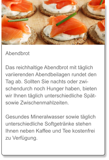 Abendbrot  Das reichhaltige Abendbrot mit täglich variierenden Abendbeilagen rundet den Tag ab. Sollten Sie nachts oder zwischendurch noch Hunger haben, bieten wir Ihnen täglich unterschiedliche Spät- sowie Zwischenmahlzeiten.  Gesundes Mineralwasser sowie täglich unterschiedliche Softgetränke stehen Ihnen neben Kaffee und Tee kostenfrei zu Verfügung.