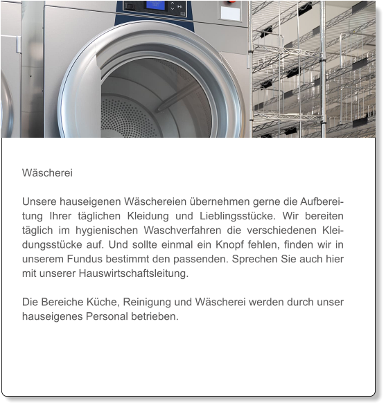 Wäscherei  Unsere hauseigenen Wäschereien übernehmen gerne die Aufbereitung Ihrer täglichen Kleidung und Lieblingsstücke. Wir bereiten täglich im hygienischen Waschverfahren die verschiedenen Kleidungsstücke auf. Und sollte einmal ein Knopf fehlen, finden wir in unserem Fundus bestimmt den passenden. Sprechen Sie auch hier mit unserer Hauswirtschaftsleitung.   Die Bereiche Küche, Reinigung und Wäscherei werden durch unser hauseigenes Personal betrieben.