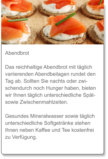 Abendbrot  Das reichhaltige Abendbrot mit täglich variierenden Abendbeilagen rundet den Tag ab. Sollten Sie nachts oder zwischendurch noch Hunger haben, bieten wir Ihnen täglich unterschiedliche Spät- sowie Zwischenmahlzeiten.  Gesundes Mineralwasser sowie täglich unterschiedliche Softgetränke stehen Ihnen neben Kaffee und Tee kostenfrei zu Verfügung.