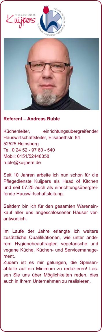 Referent – Andreas Ruble  Küchenleiter, einrichtungsübergreifender Hauswirtschaftsleiter, Elisabethstr. 84 52525 Heinsberg Tel. 0 24 52 - 97 60 - 540 Mobil: 0151/52448358 ruble@kuijpers.de  Seit 10 Jahren arbeite ich nun schon für die Pflegedienste Kuijpers als Head of Kitchen und seit 07.25 auch als einrichtungsübergreifende Hauswirtschaftsleitung.  Seitdem bin ich für den gesamten Wareneinkauf aller uns angeschlossener Häuser verantwortlich.  Im Laufe der Jahre erlangte ich weitere zusätzliche Qualifikationen, wie unter anderem Hygienebeauftragter, vegetarische und vegane Küche, Küchen- und Servicemanagement. Zudem ist es mir gelungen, die Speisenabfälle auf ein Minimum zu reduzieren! Lassen Sie uns über Möglichkeiten reden, dies auch in Ihrem Unternehmen zu realisieren.