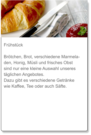 Frühstück  Brötchen, Brot, verschiedene Marmeladen, Honig, Müsli und frisches Obst sind nur eine kleine Auswahl unseres täglichen Angebotes. Dazu gibt es verschiedene Getränke wie Kaffee, Tee oder auch Säfte.