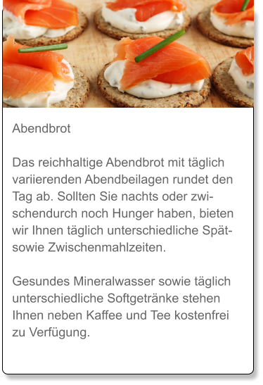 Abendbrot  Das reichhaltige Abendbrot mit täglich variierenden Abendbeilagen rundet den Tag ab. Sollten Sie nachts oder zwischendurch noch Hunger haben, bieten wir Ihnen täglich unterschiedliche Spät- sowie Zwischenmahlzeiten.  Gesundes Mineralwasser sowie täglich unterschiedliche Softgetränke stehen Ihnen neben Kaffee und Tee kostenfrei zu Verfügung.