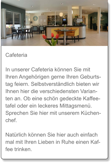 Cafeteria  In unserer Cafeteria können Sie mit Ihren Angehörigen gerne Ihren Geburtstag feiern. Selbstverständlich bieten wir Ihnen hier die verschiedensten Varianten an. Ob eine schön gedeckte Kaffeetafel oder ein leckeres Mittagsmenü. Sprechen Sie hier mit unserem Küchenchef.   Natürlich können Sie hier auch einfach mal mit Ihren Lieben in Ruhe einen Kaffee trinken.