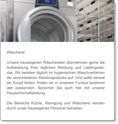 Wäscherei  Unsere hauseigenen Wäschereien übernehmen gerne die Aufbereitung Ihrer täglichen Kleidung und Lieblingsstücke. Wir bereiten täglich im hygienischen Waschverfahren die verschiedenen Kleidungsstücke auf. Und sollte einmal ein Knopf fehlen, finden wir in unserem Fundus bestimmt den passenden. Sprechen Sie auch hier mit unserer Hauswirtschaftsleitung.   Die Bereiche Küche, Reinigung und Wäscherei werden durch unser hauseigenes Personal betrieben.