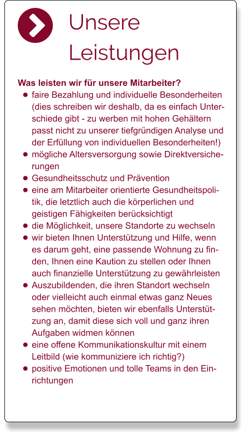 Unsere Leistungen Was leisten wir für unsere Mitarbeiter? •	faire Bezahlung und individuelle Besonderheiten (dies schreiben wir deshalb, da es einfach Unterschiede gibt - zu werben mit hohen Gehältern passt nicht zu unserer tiefgründigen Analyse und der Erfüllung von individuellen Besonderheiten!) •	mögliche Altersversorgung sowie Direktversicherungen •	Gesundheitsschutz und Prävention •	eine am Mitarbeiter orientierte Gesundheitspolitik, die letztlich auch die körperlichen und geistigen Fähigkeiten berücksichtigt •	die Möglichkeit, unsere Standorte zu wechseln •	wir bieten Ihnen Unterstützung und Hilfe, wenn es darum geht, eine passende Wohnung zu finden, Ihnen eine Kaution zu stellen oder Ihnen auch finanzielle Unterstützung zu gewährleisten •	Auszubildenden, die ihren Standort wechseln oder vielleicht auch einmal etwas ganz Neues sehen möchten, bieten wir ebenfalls Unterstützung an, damit diese sich voll und ganz ihren Aufgaben widmen können •	eine offene Kommunikationskultur mit einem Leitbild (wie kommuniziere ich richtig?) •	positive Emotionen und tolle Teams in den Einrichtungen