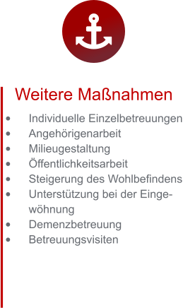 Weitere Maßnahmen •	Individuelle Einzelbetreuungen •	Angehörigenarbeit •	Milieugestaltung •	Öffentlichkeitsarbeit •	Steigerung des Wohlbefindens •	Unterstützung bei der Eingewöhnung  •	Demenzbetreuung •	Betreuungsvisiten