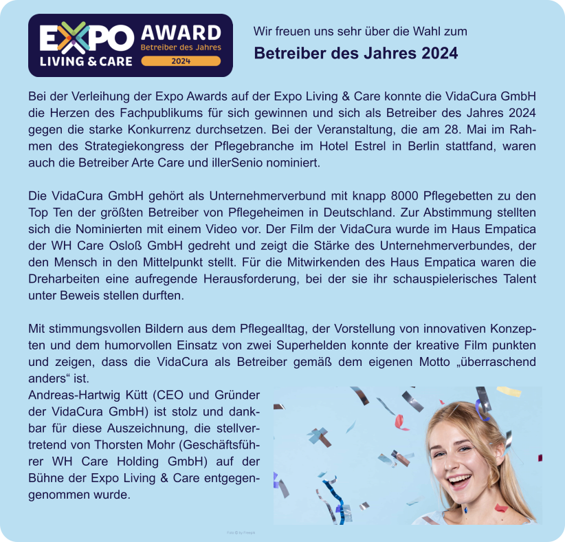 Wir freuen uns sehr über die Wahl zum  Betreiber des Jahres 2024 Foto  by Freepik Bei der Verleihung der Expo Awards auf der Expo Living & Care konnte die VidaCura GmbH die Herzen des Fachpublikums für sich gewinnen und sich als Betreiber des Jahres 2024 gegen die starke Konkurrenz durchsetzen. Bei der Veranstaltung, die am 28. Mai im Rahmen des Strategiekongress der Pflegebranche im Hotel Estrel in Berlin stattfand, waren auch die Betreiber Arte Care und illerSenio nominiert.  Die VidaCura GmbH gehört als Unternehmerverbund mit knapp 8000 Pflegebetten zu den Top Ten der größten Betreiber von Pflegeheimen in Deutschland. Zur Abstimmung stellten sich die Nominierten mit einem Video vor. Der Film der VidaCura wurde im Haus Empatica der WH Care Osloß GmbH gedreht und zeigt die Stärke des Unternehmerverbundes, der den Mensch in den Mittelpunkt stellt. Für die Mitwirkenden des Haus Empatica waren die Dreharbeiten eine aufregende Herausforderung, bei der sie ihr schauspielerisches Talent unter Beweis stellen durften.  Mit stimmungsvollen Bildern aus dem Pflegealltag, der Vorstellung von innovativen Konzepten und dem humorvollen Einsatz von zwei Superhelden konnte der kreative Film punkten und zeigen, dass die VidaCura als Betreiber gemäß dem eigenen Motto „überraschend anders“ ist. Andreas-Hartwig Kütt (CEO und Gründer der VidaCura GmbH) ist stolz und dankbar für diese Auszeichnung, die stellvertretend von Thorsten Mohr (Geschäftsführer WH Care Holding GmbH) auf der Bühne der Expo Living & Care entgegengenommen wurde.