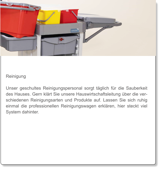 Reinigung  Unser geschultes Reinigungspersonal sorgt täglich für die Sauberkeit des Hauses. Gern klärt Sie unsere Hauswirtschaftsleitung über die verschiedenen Reinigungsarten und Produkte auf. Lassen Sie sich ruhig einmal die professionellen Reinigungswagen erklären, hier steckt viel System dahinter.