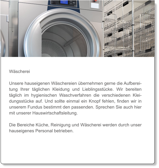 Wäscherei  Unsere hauseigenen Wäschereien übernehmen gerne die Aufbereitung Ihrer täglichen Kleidung und Lieblingsstücke. Wir bereiten täglich im hygienischen Waschverfahren die verschiedenen Kleidungsstücke auf. Und sollte einmal ein Knopf fehlen, finden wir in unserem Fundus bestimmt den passenden. Sprechen Sie auch hier mit unserer Hauswirtschaftsleitung.   Die Bereiche Küche, Reinigung und Wäscherei werden durch unser hauseigenes Personal betrieben.
