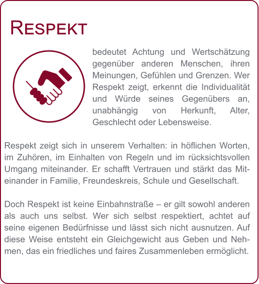 Respekt bedeutet Achtung und Wertschätzung gegenüber anderen Menschen, ihren Meinungen, Gefühlen und Grenzen. Wer Respekt zeigt, erkennt die Individualität und Würde seines Gegenübers an, unabhängig von Herkunft, Alter, Geschlecht oder Lebensweise.  Respekt zeigt sich in unserem Verhalten: in höflichen Worten, im Zuhören, im Einhalten von Regeln und im rücksichtsvollen Umgang miteinander. Er schafft Vertrauen und stärkt das Miteinander in Familie, Freundeskreis, Schule und Gesellschaft.  Doch Respekt ist keine Einbahnstraße – er gilt sowohl anderen als auch uns selbst. Wer sich selbst respektiert, achtet auf seine eigenen Bedürfnisse und lässt sich nicht ausnutzen. Auf diese Weise entsteht ein Gleichgewicht aus Geben und Nehmen, das ein friedliches und faires Zusammenleben ermöglicht.
