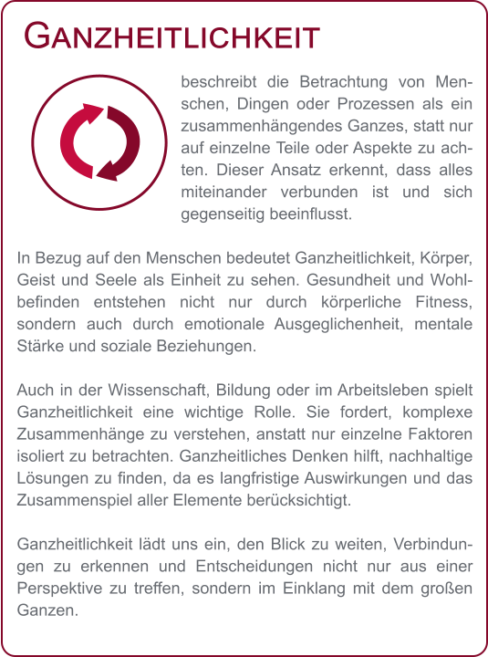 Ganzheitlichkeit beschreibt die Betrachtung von Menschen, Dingen oder Prozessen als ein zusammenhängendes Ganzes, statt nur auf einzelne Teile oder Aspekte zu achten. Dieser Ansatz erkennt, dass alles miteinander verbunden ist und sich gegenseitig beeinflusst.  In Bezug auf den Menschen bedeutet Ganzheitlichkeit, Körper, Geist und Seele als Einheit zu sehen. Gesundheit und Wohlbefinden entstehen nicht nur durch körperliche Fitness, sondern auch durch emotionale Ausgeglichenheit, mentale Stärke und soziale Beziehungen.  Auch in der Wissenschaft, Bildung oder im Arbeitsleben spielt Ganzheitlichkeit eine wichtige Rolle. Sie fordert, komplexe Zusammenhänge zu verstehen, anstatt nur einzelne Faktoren isoliert zu betrachten. Ganzheitliches Denken hilft, nachhaltige Lösungen zu finden, da es langfristige Auswirkungen und das Zusammenspiel aller Elemente berücksichtigt.  Ganzheitlichkeit lädt uns ein, den Blick zu weiten, Verbindungen zu erkennen und Entscheidungen nicht nur aus einer Perspektive zu treffen, sondern im Einklang mit dem großen Ganzen.