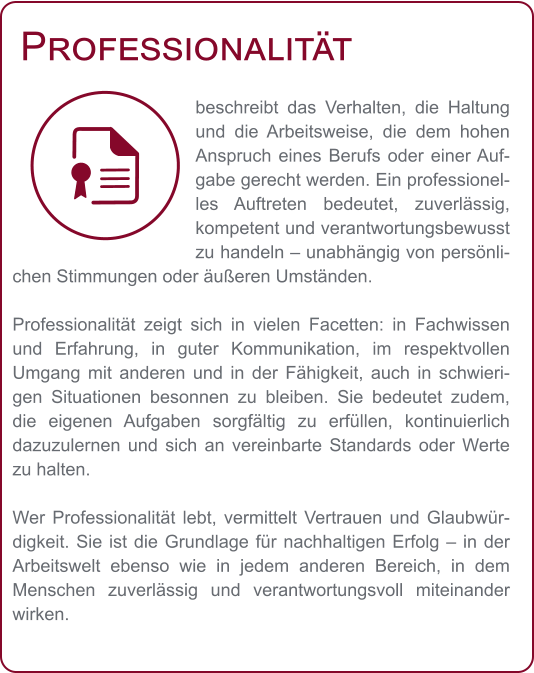 Professionalität beschreibt das Verhalten, die Haltung und die Arbeitsweise, die dem hohen Anspruch eines Berufs oder einer Aufgabe gerecht werden. Ein professionelles Auftreten bedeutet, zuverlässig, kompetent und verantwortungsbewusst zu handeln – unabhängig von persönlichen Stimmungen oder äußeren Umständen.  Professionalität zeigt sich in vielen Facetten: in Fachwissen und Erfahrung, in guter Kommunikation, im respektvollen Umgang mit anderen und in der Fähigkeit, auch in schwierigen Situationen besonnen zu bleiben. Sie bedeutet zudem, die eigenen Aufgaben sorgfältig zu erfüllen, kontinuierlich dazuzulernen und sich an vereinbarte Standards oder Werte zu halten.  Wer Professionalität lebt, vermittelt Vertrauen und Glaubwürdigkeit. Sie ist die Grundlage für nachhaltigen Erfolg – in der Arbeitswelt ebenso wie in jedem anderen Bereich, in dem Menschen zuverlässig und verantwortungsvoll miteinander wirken.