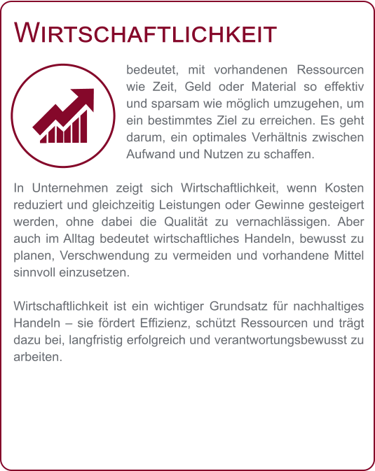 Wirtschaftlichkeit bedeutet, mit vorhandenen Ressourcen wie Zeit, Geld oder Material so effektiv und sparsam wie möglich umzugehen, um ein bestimmtes Ziel zu erreichen. Es geht darum, ein optimales Verhältnis zwischen Aufwand und Nutzen zu schaffen.  In Unternehmen zeigt sich Wirtschaftlichkeit, wenn Kosten reduziert und gleichzeitig Leistungen oder Gewinne gesteigert werden, ohne dabei die Qualität zu vernachlässigen. Aber auch im Alltag bedeutet wirtschaftliches Handeln, bewusst zu planen, Verschwendung zu vermeiden und vorhandene Mittel sinnvoll einzusetzen.  Wirtschaftlichkeit ist ein wichtiger Grundsatz für nachhaltiges Handeln – sie fördert Effizienz, schützt Ressourcen und trägt dazu bei, langfristig erfolgreich und verantwortungsbewusst zu arbeiten.