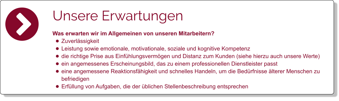 Unsere Erwartungen Was erwarten wir im Allgemeinen von unseren Mitarbeitern?  •	Zuverlässigkeit •	Leistung sowie emotionale, motivationale, soziale und kognitive Kompetenz  •	die richtige Prise aus Einfühlungsvermögen und Distanz zum Kunden (siehe hierzu auch unsere Werte) •	ein angemessenes Erscheinungsbild, das zu einem professionellen Dienstleister passt •	eine angemessene Reaktionsfähigkeit und schnelles Handeln, um die Bedürfnisse älterer Menschen zu befriedigen •	Erfüllung von Aufgaben, die der üblichen Stellenbeschreibung entsprechen