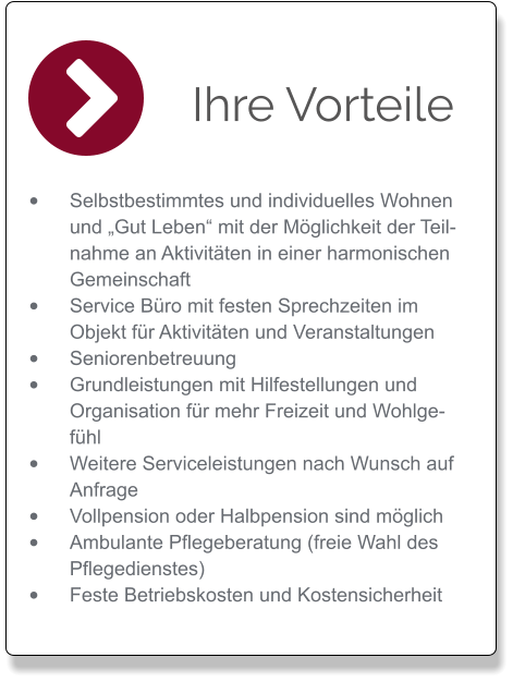 Ihre Vorteile •	Selbstbestimmtes und individuelles Wohnen und „Gut Leben“ mit der Möglichkeit der Teilnahme an Aktivitäten in einer harmonischen Gemeinschaft  •	Service Büro mit festen Sprechzeiten im Objekt für Aktivitäten und Veranstaltungen  •	Seniorenbetreuung  •	Grundleistungen mit Hilfestellungen und Organisation für mehr Freizeit und Wohlgefühl  •	Weitere Serviceleistungen nach Wunsch auf Anfrage  •	Vollpension oder Halbpension sind möglich       •	Ambulante Pflegeberatung (freie Wahl des Pflegedienstes)  •	Feste Betriebskosten und Kostensicherheit